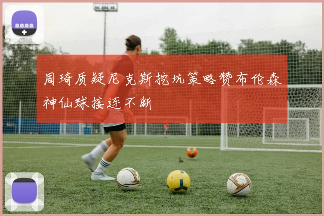 周琦质疑尼克斯挖坑策略赞布伦森神仙球接连不断