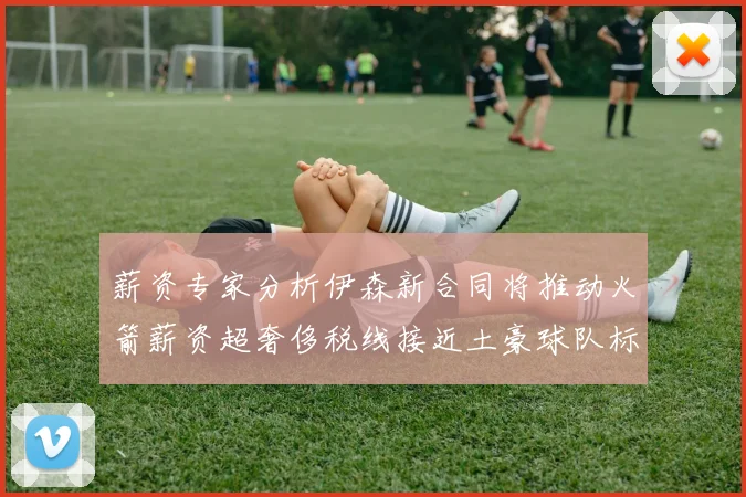 薪资专家分析伊森新合同将推动火箭薪资超奢侈税线接近土豪球队标准