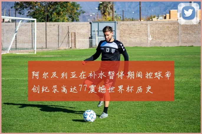 阿尔及利亚在补水暂停期间控球率创纪录高达77震撼世界杯历史