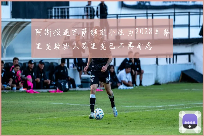 阿斯报道巴萨锁定小法为2028年弗里克接班人恩里克已不再考虑