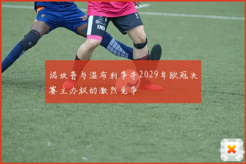 诺坎普与温布利争夺2029年欧冠决赛主办权的激烈竞争
