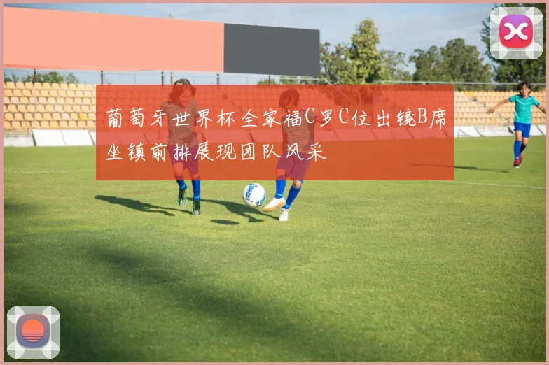 葡萄牙世界杯全家福C罗C位出镜B席坐镇前排展现团队风采