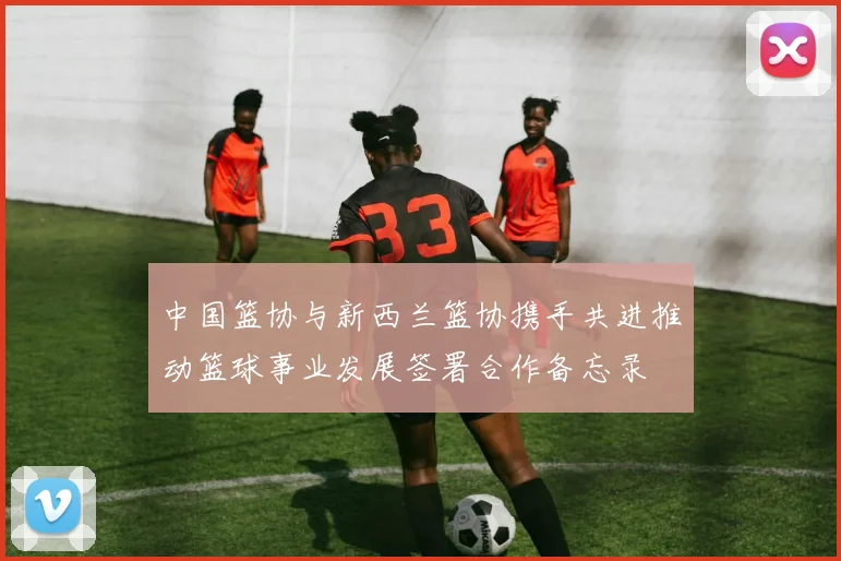 中国篮协与新西兰篮协携手共进推动篮球事业发展签署合作备忘录