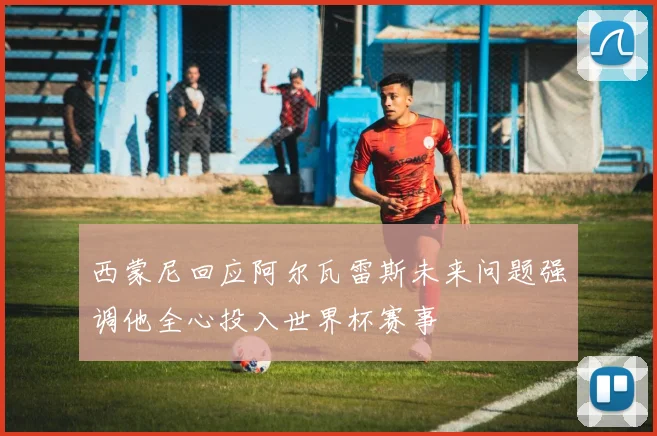 西蒙尼回应阿尔瓦雷斯未来问题强调他全心投入世界杯赛事