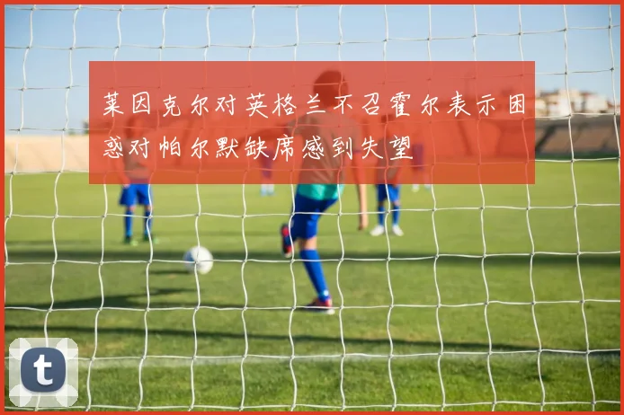 莱因克尔对英格兰不召霍尔表示困惑对帕尔默缺席感到失望
