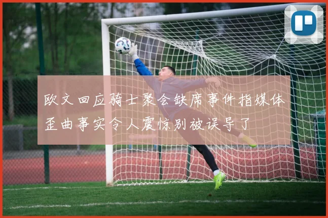 欧文回应骑士聚会缺席事件指媒体歪曲事实令人震惊别被误导了