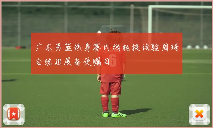 广东男篮热身赛内线轮换试验周琦合练进展备受瞩目